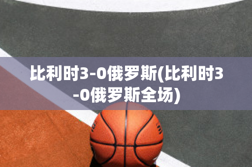 比利时3-0俄罗斯(比利时3-0俄罗斯全场)