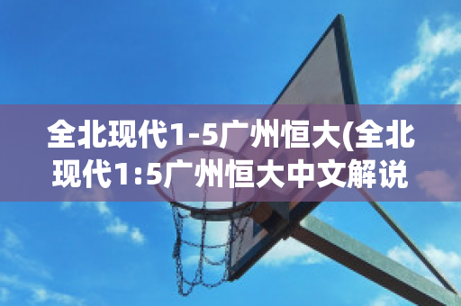 全北现代1-5广州恒大(全北现代1:5广州恒大中文解说)