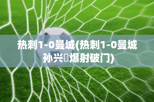 热刺1-0曼城(热刺1-0曼城 孙兴慜爆射破门)