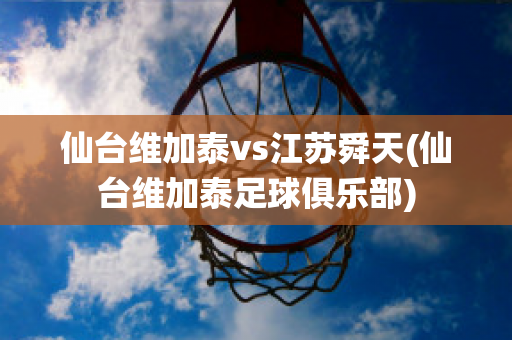 仙台维加泰vs江苏舜天(仙台维加泰足球俱乐部)