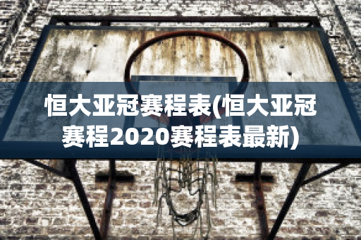 恒大亚冠赛程表(恒大亚冠赛程2020赛程表最新)