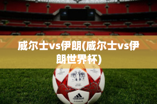 威尔士vs伊朗(威尔士vs伊朗世界杯)