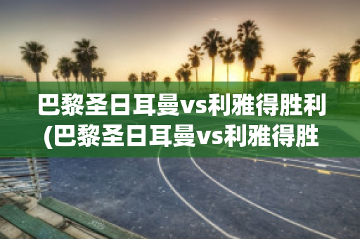 巴黎圣日耳曼vs利雅得胜利(巴黎圣日耳曼vs利雅得胜利直播在线观看)