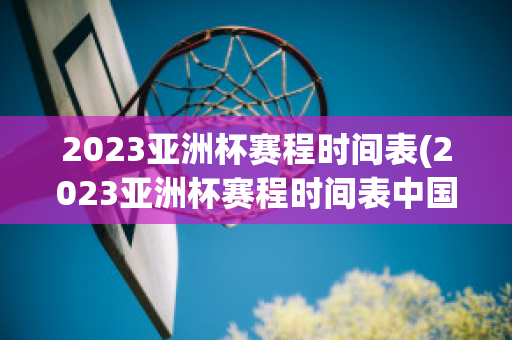 2023亚洲杯赛程时间表(2023亚洲杯赛程时间表中国队)