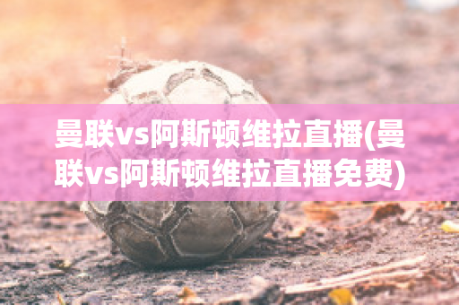 曼联vs阿斯顿维拉直播(曼联vs阿斯顿维拉直播免费)