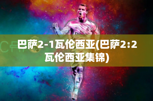 巴萨2-1瓦伦西亚(巴萨2:2瓦伦西亚集锦)