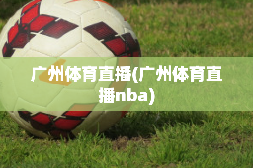 广州体育直播(广州体育直播nba)