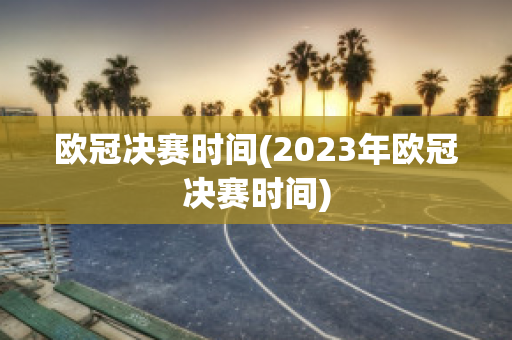 欧冠决赛时间(2023年欧冠决赛时间)