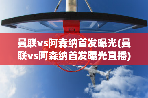 曼联vs阿森纳首发曝光(曼联vs阿森纳首发曝光直播)