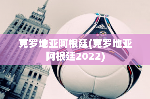 克罗地亚阿根廷(克罗地亚阿根廷2022)