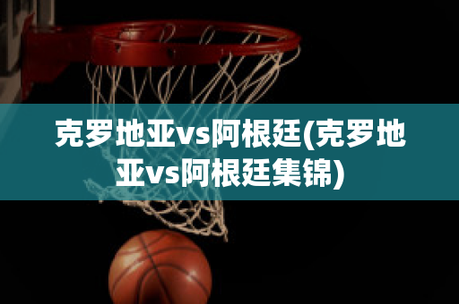 克罗地亚vs阿根廷(克罗地亚vs阿根廷集锦)