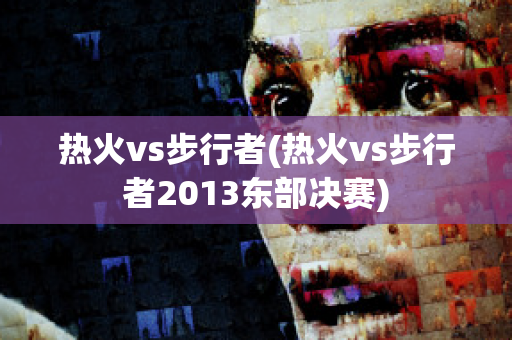 热火vs步行者(热火vs步行者2013东部决赛)