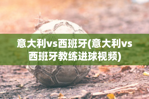 意大利vs西班牙(意大利vs西班牙教练进球视频)