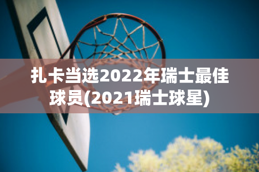 扎卡当选2022年瑞士最佳球员(2021瑞士球星)