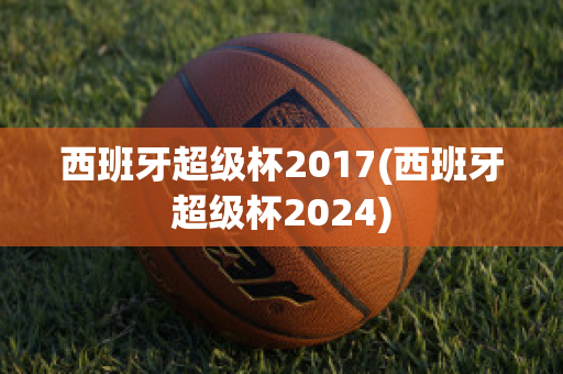 西班牙超级杯2017(西班牙超级杯2024)