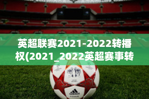 英超联赛2021-2022转播权(2021_2022英超赛事转播权)