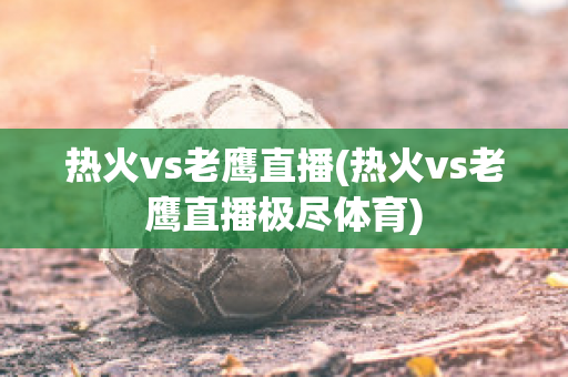 热火vs老鹰直播(热火vs老鹰直播极尽体育)