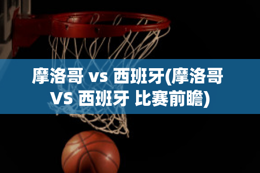 摩洛哥 vs 西班牙(摩洛哥 VS 西班牙 比赛前瞻)