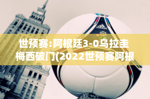 世预赛:阿根廷3-0乌拉圭 梅西破门(2022世预赛阿根廷vs乌拉圭)