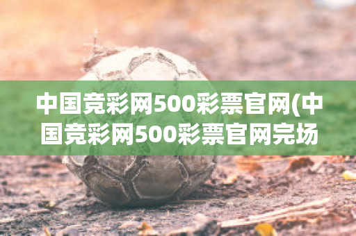 中国竞彩网500彩票官网(中国竞彩网500彩票官网完场比分)