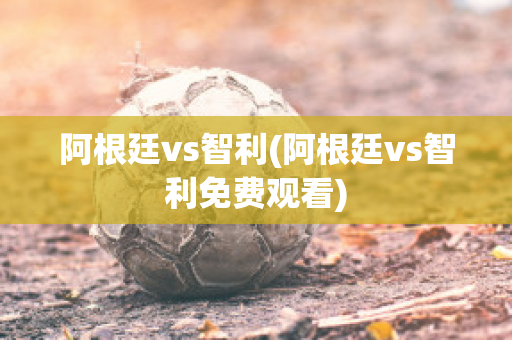 阿根廷vs智利(阿根廷vs智利免费观看)