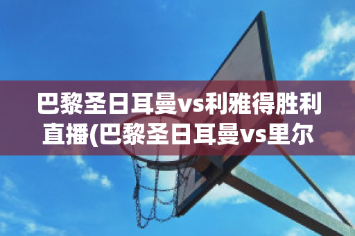 巴黎圣日耳曼vs利雅得胜利直播(巴黎圣日耳曼vs里尔直播)