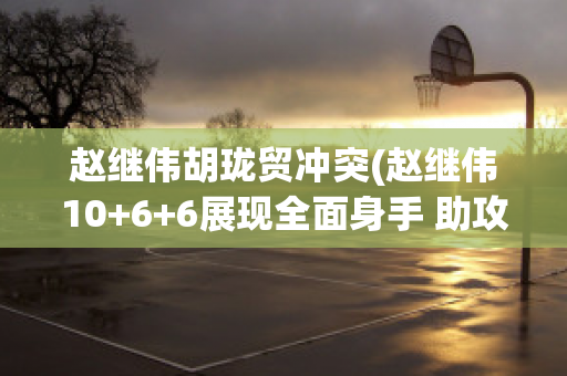 赵继伟胡珑贸冲突(赵继伟10+6+6展现全面身手 助攻超胡卫东再迎里程碑)