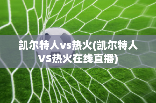 凯尔特人vs热火(凯尔特人VS热火在线直播)