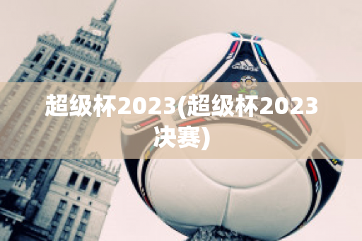 超级杯2023(超级杯2023决赛)