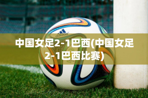 中国女足2-1巴西(中国女足2-1巴西比赛)