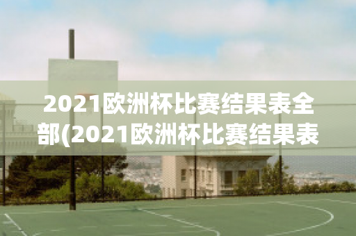 2021欧洲杯比赛结果表全部(2021欧洲杯比赛结果表全部视频)