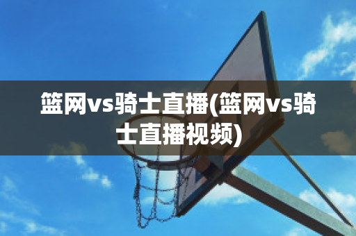 篮网vs骑士直播(篮网vs骑士直播视频)