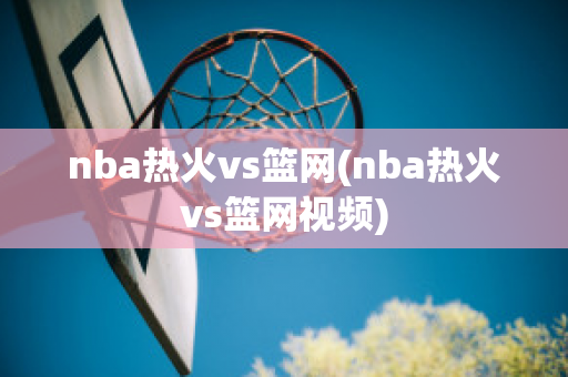 nba热火vs篮网(nba热火vs篮网视频)