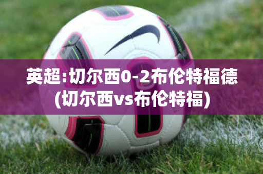 英超:切尔西0-2布伦特福德(切尔西vs布伦特福)