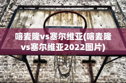 喀麦隆vs塞尔维亚(喀麦隆vs塞尔维亚2022图片)