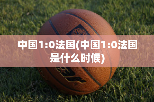 中国1:0法国(中国1:0法国是什么时候)