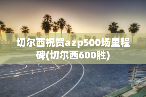 切尔西祝贺azp500场里程碑(切尔西600胜)