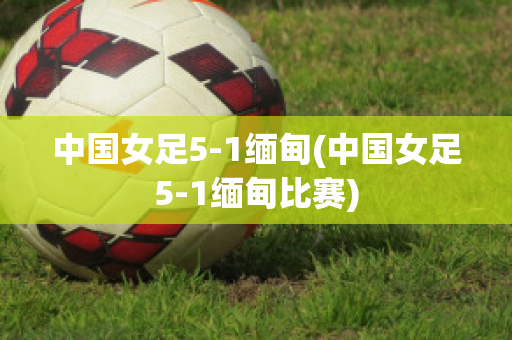 中国女足5-1缅甸(中国女足5-1缅甸比赛)