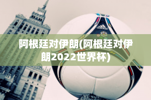 阿根廷对伊朗(阿根廷对伊朗2022世界杯)