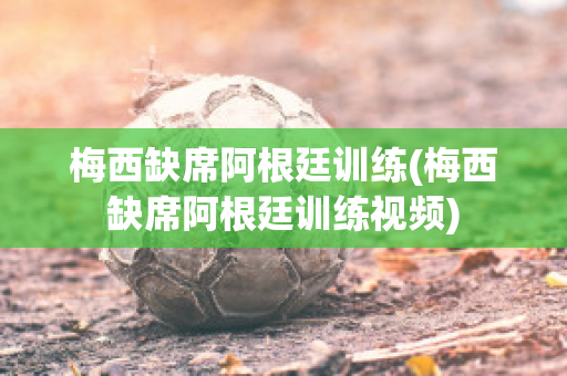 梅西缺席阿根廷训练(梅西缺席阿根廷训练视频)