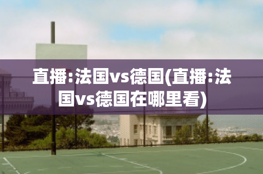 直播:法国vs德国(直播:法国vs德国在哪里看)