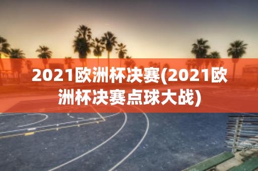 2021欧洲杯决赛(2021欧洲杯决赛点球大战)