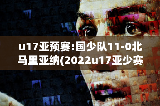 u17亚预赛:国少队11-0北马里亚纳(2022u17亚少赛)