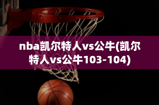 nba凯尔特人vs公牛(凯尔特人vs公牛103-104)