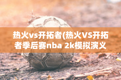 热火vs开拓者(热火VS开拓者季后赛nba 2k模拟演义全场比赛)