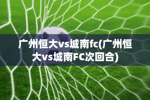 广州恒大vs城南fc(广州恒大vs城南FC次回合)