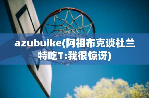 azubuike(阿祖布克谈杜兰特吃T:我很惊讶)