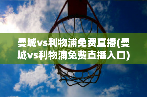 曼城vs利物浦免费直播(曼城vs利物浦免费直播入口)