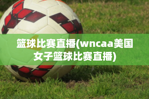 篮球比赛直播(wncaa美国女子篮球比赛直播)