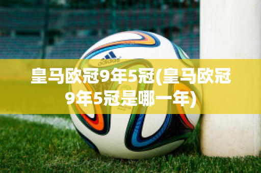 皇马欧冠9年5冠(皇马欧冠9年5冠是哪一年)